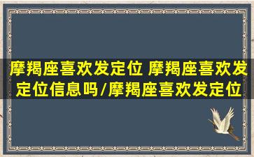 摩羯座喜欢发定位 摩羯座喜欢发定位信息吗/摩羯座喜欢发定位 摩羯座喜欢发定位信息吗-我的网站